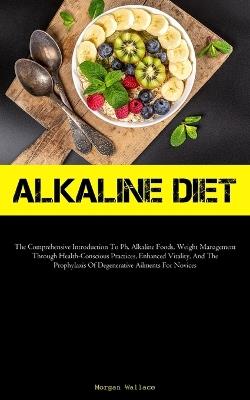 Alkaline Diet: The Comprehensive Introduction To Ph, Alkaline Foods, Weight Management Through Health-Conscious Practices, Enhanced Vitality, And The Prophylaxis Of Degenerative Ailments For Novices - Morgan Wallace - cover