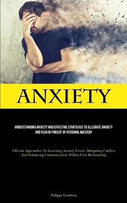 Anxiety: Understanding Anxiety And Effective Strategies To Alleviate Anxiety And Fear In Pursuit Of Personal Mastery (Efficient Approaches To Lowering Anxiety Levels, Mitigating Conflict, And Enhancing Communication Within Your Relationship) - Philippe Goodwin - cover
