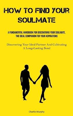 How To Find Your Soulmate: A Fundamental Handbook For Discovering Your Soulmate, The Ideal Companion For Your Aspirations (Discovering Your Ideal Partner And Cultivating A Long-Lasting Bond) - Charlie Murphy - cover