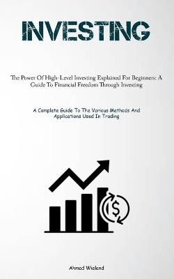Investing: The Power Of High-Level Investing Explained For Beginners: A Guide To Financial Freedom Through Investing (A Complete Guide To The Various Methods And Applications Used In Trading) - Ahmad Wieland - cover