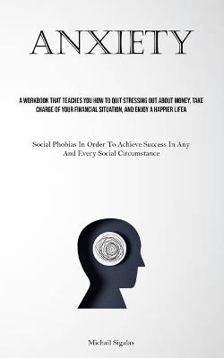Anxiety: A Workbook That Teaches You How To Quit Stressing Out About Money, Take Charge Of Your Financial Situation, And Enjoy A Happier Life (Social Phobias In Order To Achieve Success In Any And Every Social Circumstance) - Michail Sigalas - cover