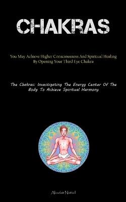 Chakras: You May Achieve Higher Consciousness And Spiritual Healing By Opening Your Third Eye Chakra (The Chakras: Investigating The Energy Center Of The Body To Achieve Spiritual Harmony) - Alasdair Nuttall - cover