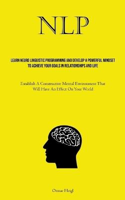Nlp: Learn Neuro Linguistic Programming And Develop A Powerful Mindset To Achieve Your Goals In Relationships And Life (Establish A Constructive Mental Environment That Will Have An Effect On Your World) - Otmar Heigl - cover
