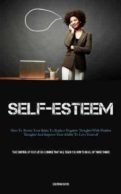 Self-Esteem: How To Rewire Your Brain To Replace Negative Thoughts With Positive Thoughts And Improve Your Ability To Love Yourself (Take Control Of Your Life Is A Course That Will Teach You How To Do All Of Those Things) - Coleman Evans - cover