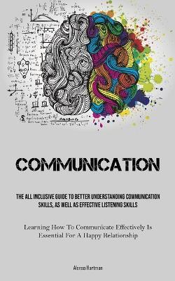 Communication: The All Inclusive Guide To Better Understanding Communication Skills, As Well As Effective Listening Skills (Learning How To Communicate Effectively Is Essential For A Happy Relationship) - Alonso Hartman - cover