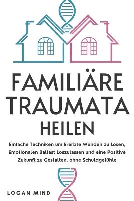 Familiäre Traumata Heilen: Einfache Techniken um Ererbte Wunden zu Lösen, Emotionalen Ballast Loszulassen und eine Positive Zukunft zu Gestalten, ohne Schuldgefühle - Logan Mind - cover
