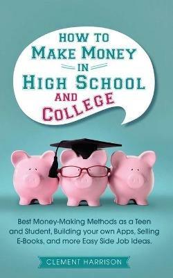 How to Make Money in High School and College: Best Money Making Methods as a Teen and Student, Building Your Own Apps, Selling E-books, and More Easy Side Job Ideas - Clement Harrison - cover