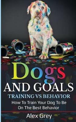 DOGS AND GOALS TRAINING VS BEHAVIOR: HOW TO TRAIN YOUR DOG TO BE ON THE BEST BEHAVIOR - Alex Grey - cover