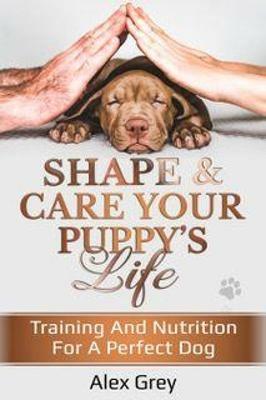 SHAPE & CARE YOUR PUPPY'S LIFE: TRAINING AND NUTRITION FOR A PERFECT DOG - Alex Grey - cover