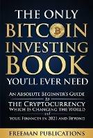 The Only Bitcoin Investing Book You'll Ever Need: An Absolute Beginner's Guide to the Cryptocurrency Which Is Changing the World and Your Finances in 2021 and Beyond - Freeman Publications - cover