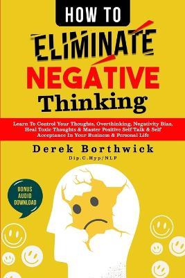 How to Eliminate Negative Thinking: Learn To Control Your Thoughts, Overthinking, Negativity Bias, Heal Toxic Thoughts & Master Positive Self Talk & Self Acceptance In Your Business & Personal Life - Derek Borthwick - cover