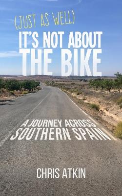 (Just As Well) It's Not About The Bike: A Journey Across Southern Spain - Chris Atkin - cover