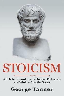 Stoicism: A Detailed Breakdown of Stoicism Philosophy and Wisdom from the Greats: A Complete Guide To Stoicism - George Tanner - cover