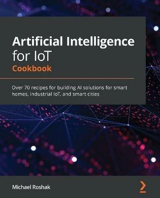 Artificial Intelligence for IoT Cookbook: Over 70 recipes for building AI solutions for smart homes, industrial IoT, and smart cities - Michael Roshak - cover