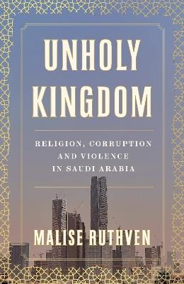 Unholy Kingdom: Religion, Corruption and Violence in Saudi Arabia - Malise Ruthven - cover