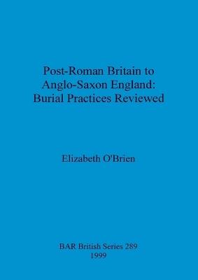 Post-Roman Britain to Anglo-Saxon England: Burial Practices Reviewed - Elizabeth O'Brien - cover