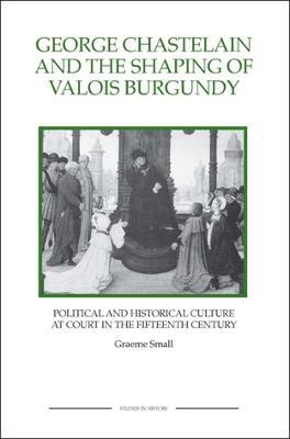 George Chastelain and the Shaping of Valois Burgundy: Political and Historical Culture at Court in the Fifteenth Century - Graeme Small - cover