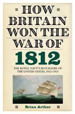How Britain Won the War of 1812: The Royal Navy's Blockades of the United States, 1812-1815 - Brian Arthur - cover