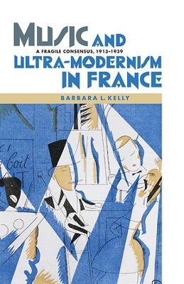 Music and Ultra-Modernism in France: A Fragile Consensus, 1913-1939 - Barbara L. Kelly - cover