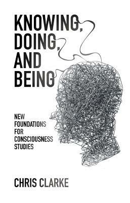 Knowing, Doing, and Being: New Foundations for Consciousness Studies - Chris Clarke - cover