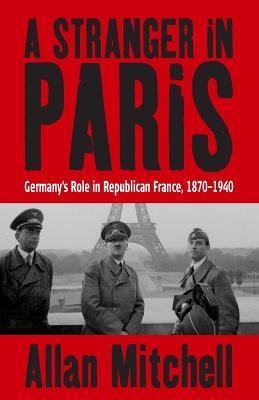 A Stranger in Paris: Germany's Role in Republican France, 1870-1940 - Allan Mitchell - cover