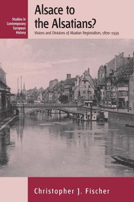 Alsace to the Alsatians?: Visions and Divisions of Alsatian Regionalism, 1870-1939 - Christopher J. Fischer - cover