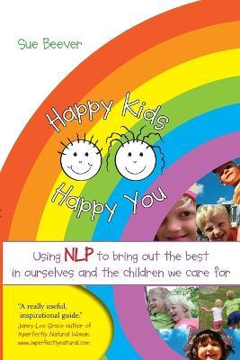 Happy Kids Happy You: Using NLP to Bring Out the Best in Ourselves and the Children we Care For - Sue Beever - cover