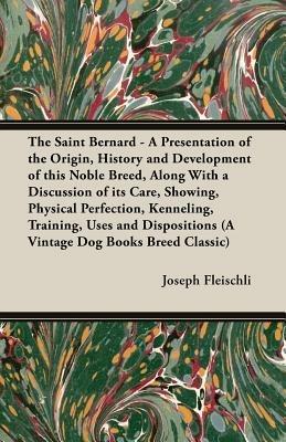 The Saint Bernard - A Presentation of the Origin, History and Development of This Noble Breed, Along With a Discussion of Its Care, Showing, Physical Perfection, Kenneling, Training, Uses and Dispositions (A Vintage Dog Books Breed Classic) - Joseph, H. Fleischli - cover