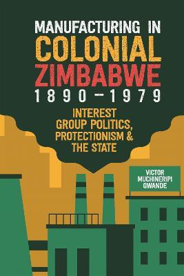 Manufacturing in Colonial Zimbabwe, 1890-1979: Interest Group Politics, Protectionism & the State - Victor Muchineripi Gwande - cover