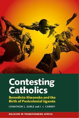 Contesting Catholics: Benedicto Kiwanuka and the Birth of Postcolonial Uganda - Jonathon L. Earle,J.J. Carney - cover