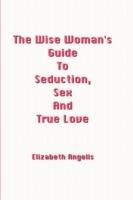 The Wise Woman's Guide To Seduction, Sex And True Love - Elizabeth Angelis - cover