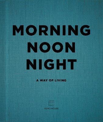 Morning, Noon, Night: A Way of Living - Soho House UK Limited - cover