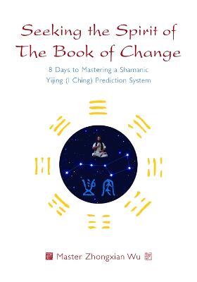 Seeking the Spirit of The Book of Change: 8 Days to Mastering a Shamanic Yijing (I Ching) Prediction System - Zhongxian Wu - cover