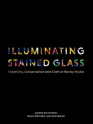 Illuminating Stained Glass: Creativity, Conservation and Craft at Barley Studio - Juliette MacDonald,Helen Whittaker,Keith Barley - cover