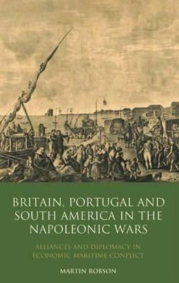 Britain, Portugal and South America in the Napoleonic Wars: Alliances and Diplomacy in Economic Maritime Conflict - Martin Robson - cover