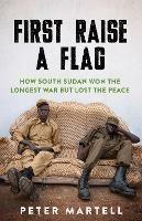 First Raise a Flag: How South Sudan Won the Longest War but Lost the Peace 