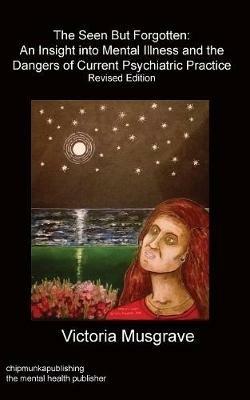 The Seen But Forgotten: An Insight Into Mental Illness and the Dangers of Current Psychiatric Practice - Victoria Musgrave - cover