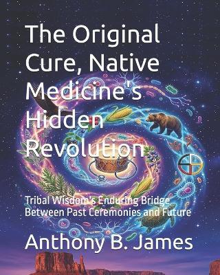 The Original Cure, Native Medicine's Hidden Revolution: Tribal Wisdom's Enduring Bridge Between Past Ceremonies and Future - Anthony B James - cover