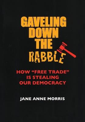 Gaveling Down the Rabble: How "Free Trade" Is Stealing Our Democracy - Jane Anne Morris - cover
