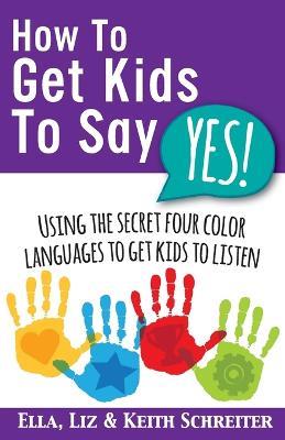 How To Get Kids To Say Yes!: Using the Secret Four Color Languages to Get Kids to Listen - Keith Schreiter,Liz Schreiter,Ella Schreiter - cover