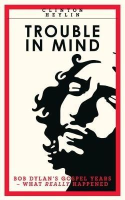 Trouble In Mind: Bob Dylan's Gospel Years: What Really Happened - Clinton Heylin - cover