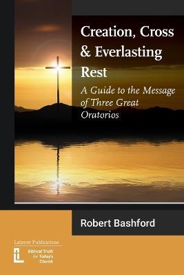 Creation, Cross and Everlasting Rest: A Guide to the Message of Three Great Oratorios - Robert Bashford - cover
