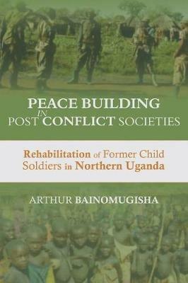Peace-building in Post-Conflict Societies: Rehabilitation of Former Child Soldiers in Northern Uganda - Arthur Bainomugisha - cover