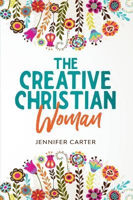 The Creative Christian Woman: Discover and Unlock The Creativity Hidden Within You - Jennifer Carter - cover
