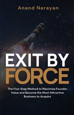 Exit By FORCE: The Five-Step Method to Maximize Founder Value and Become the Most Attractive Business to Acquire - Anand Narayan - cover