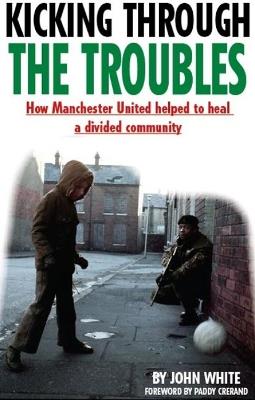 Kicking Through the Troubles: How Manchester United Helped to Heal a Divided Community - John David Thomas White - cover