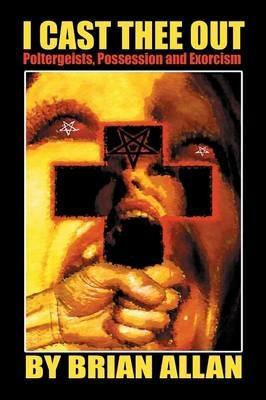 I Cast Thee Out: Poltergeists, Possession and Exorcism - Brian Allan - cover