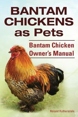 Bantam Chickens. Bantam Chickens as Pets. Bantam Chicken Owner's Manual - Roland Ruthersdale - cover