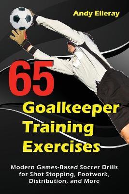 65 Goalkeeper Training Exercises: Modern Games-Based Soccer Drills for Shot Stopping, Footwork, Distribution, and More - Andy Elleray - cover