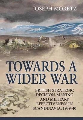 Towards a Wider War: British Strategic Decision-Making and Military Effectiveness in Scandinavia, 1939-40 - Joseph Moretz - cover